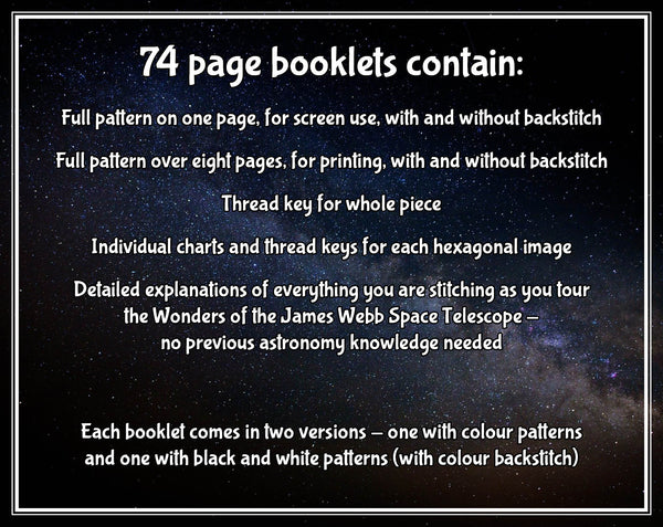 Wonders of the James Webb Space Telescope cross stitch pattern. 

74 page booklets contain:
Full pattern on one page, for screen use, with and without backstitch
Full pattern over eight pages, for printing, with and without backstitch
Thread key for whole piecee
Individual charts and thread keys for each hexagonal image
Detailed explanations of everything you are stitching as you tour the Wonders of the James Webb Space Telescope - no previous astronomy knowledge is needed.